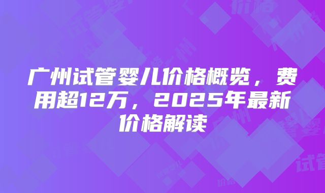 广州试管婴儿价格概览，费用超12万，2025年最新价格解读