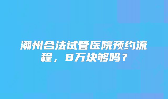 潮州合法试管医院预约流程，8万块够吗？