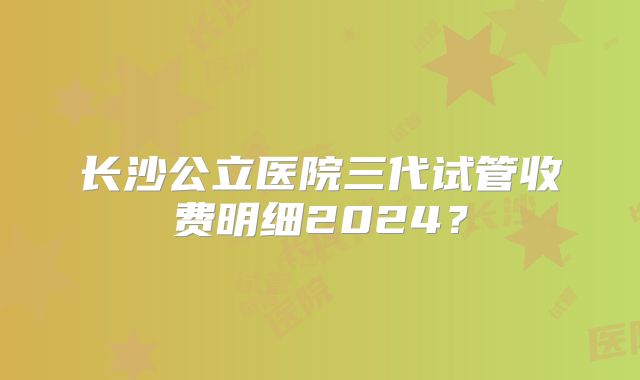 长沙公立医院三代试管收费明细2024？