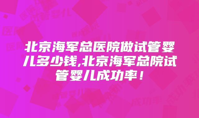 北京海军总医院做试管婴儿多少钱,北京海军总院试管婴儿成功率！