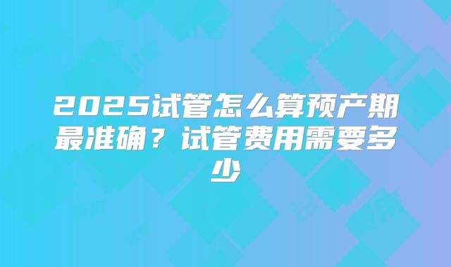 2025试管怎么算预产期最准确？试管费用需要多少