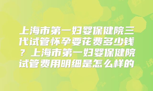 上海市第一妇婴保健院三代试管怀孕要花费多少钱？上海市第一妇婴保健院试管费用明细是怎么样的