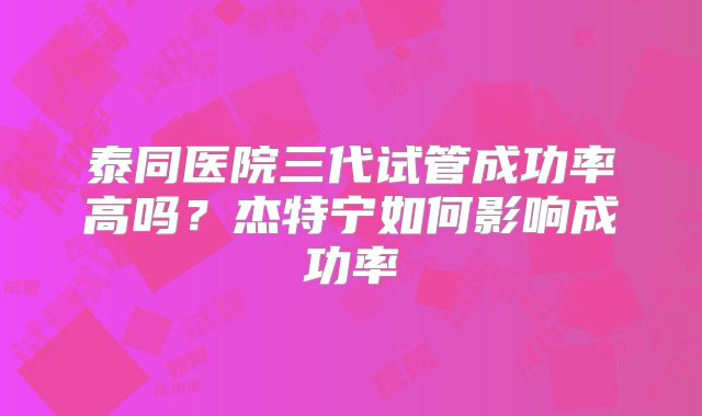 泰同医院三代试管成功率高吗？杰特宁如何影响成功率