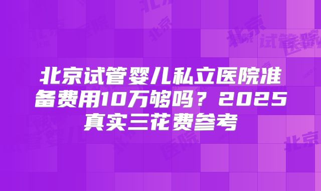 北京试管婴儿私立医院准备费用10万够吗？2025真实三花费参考
