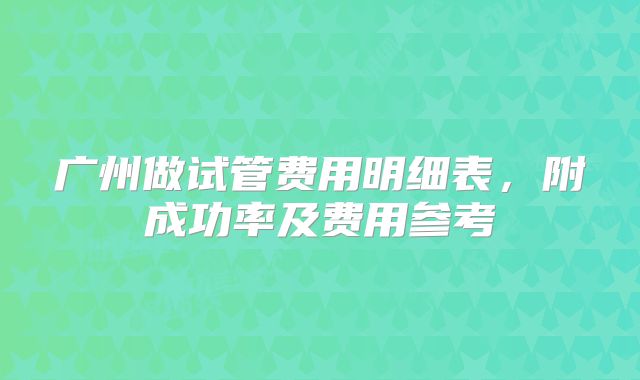 广州做试管费用明细表，附成功率及费用参考
