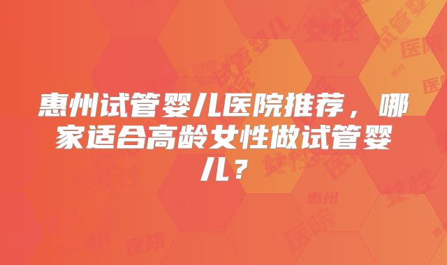 惠州试管婴儿医院推荐，哪家适合高龄女性做试管婴儿？