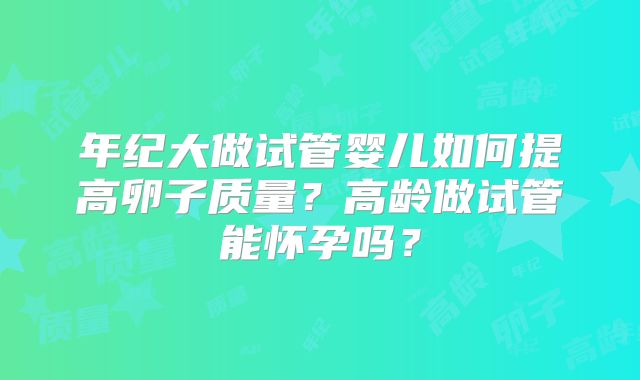 年纪大做试管婴儿如何提高卵子质量？高龄做试管能怀孕吗？