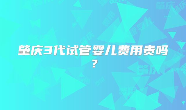 肇庆3代试管婴儿费用贵吗？