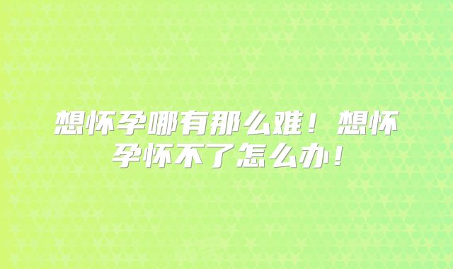 想怀孕哪有那么难!想怀孕怀不了怎么办!