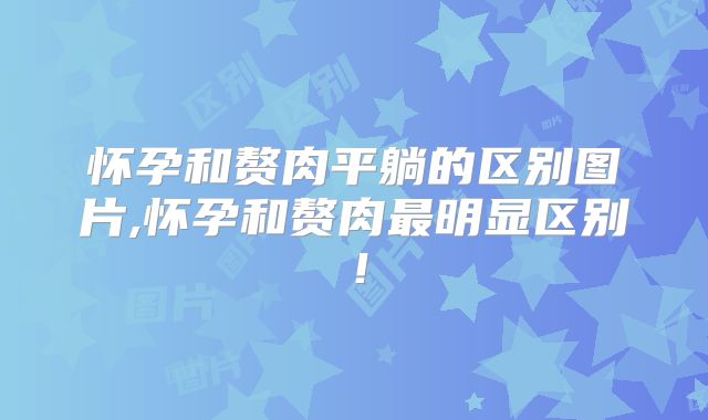 怀孕和赘肉平躺的区别图片,怀孕和赘肉最明显区别!