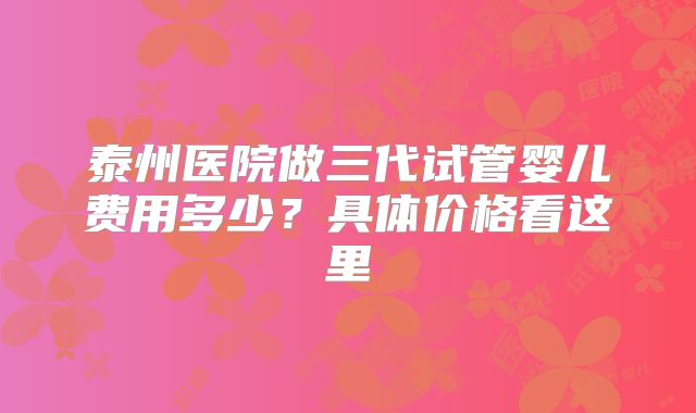 泰州医院做三代试管婴儿费用多少？具体价格看这里