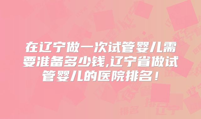 在辽宁做一次试管婴儿需要准备多少钱,辽宁省做试管婴儿的医院排名！