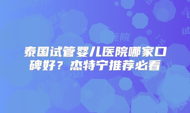 泰国试管婴儿医院哪家口碑好?杰特宁推荐必看