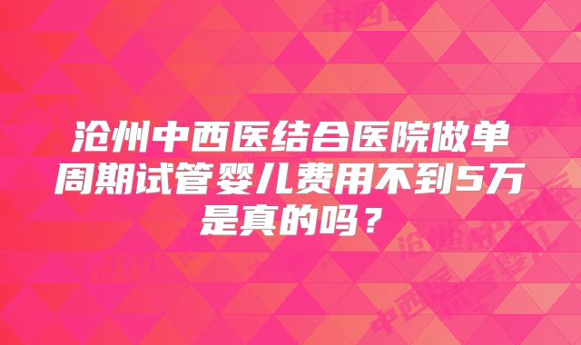 沧州中西医结合医院做单周期试管婴儿费用不到5万是真的吗?