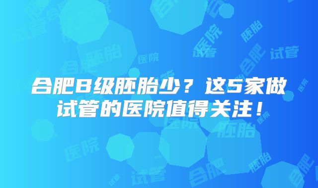 合肥B级胚胎少？这5家做试管的医院值得关注！