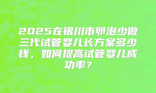 2025在银川市卵泡少做三代试管婴儿长方案多少钱,如何提高试管婴儿成功率?