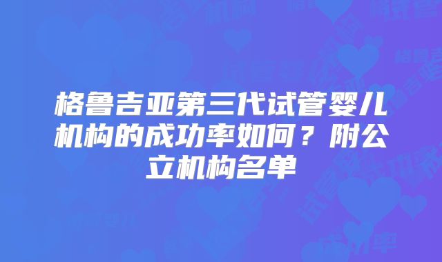 格鲁吉亚第三代试管婴儿机构的成功率如何？附公立机构名单