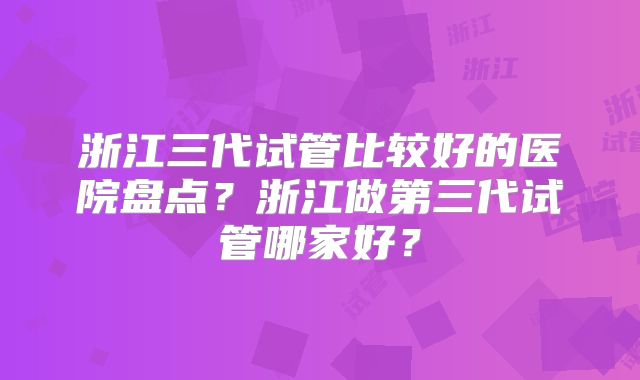 浙江三代试管比较好的医院盘点?浙江做第三代试管哪家好?