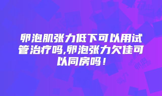 卵泡肌张力低下可以用试管治疗吗,卵泡张力欠佳可以同房吗!