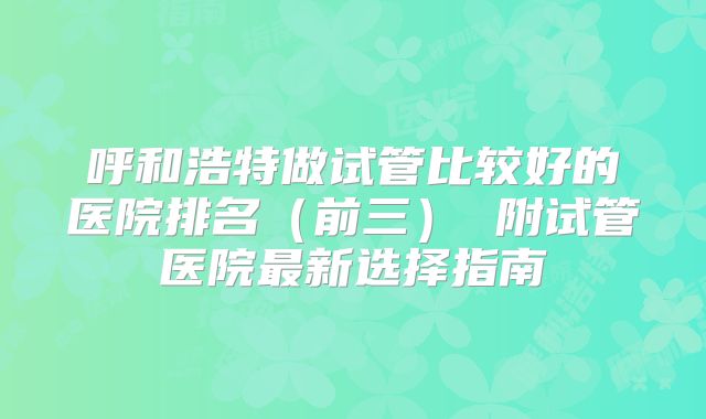 呼和浩特做试管比较好的医院排名（前三） 附试管医院最新选择指南