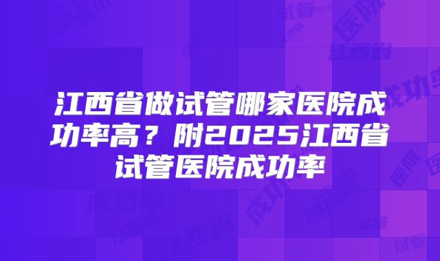 江西省做试管哪家医院成功率高?附2025江西省试管医院成功率