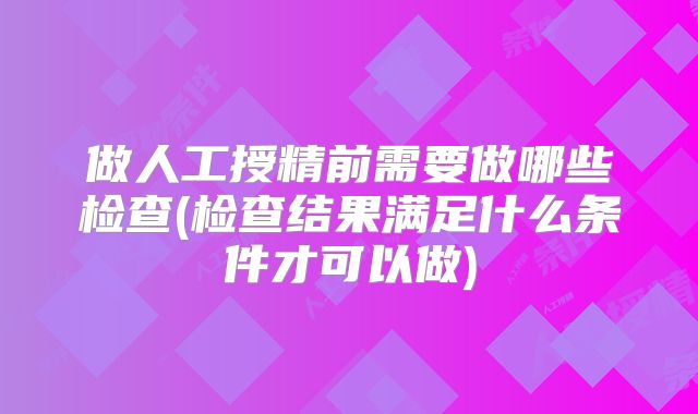 做人工授精前需要做哪些检查(检查结果满足什么条件才可以做)