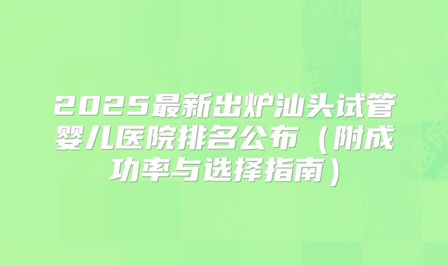 2025最新出炉汕头试管婴儿医院排名公布（附成功率与选择指南）