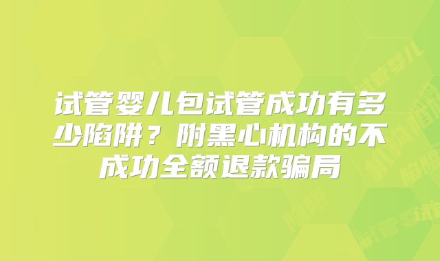 试管婴儿包试管成功有多少陷阱？附黑心机构的不成功全额退款骗局