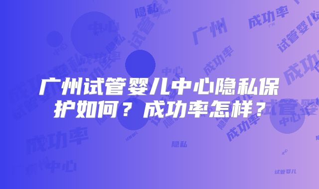 广州试管婴儿中心隐私保护如何？成功率怎样？