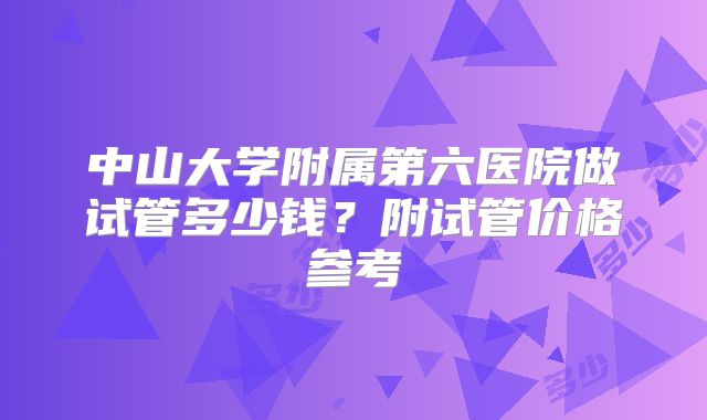 中山大学附属第六医院做试管多少钱？附试管价格参考