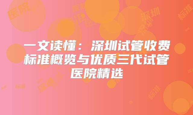 一文读懂：深圳试管收费标准概览与优质三代试管医院精选