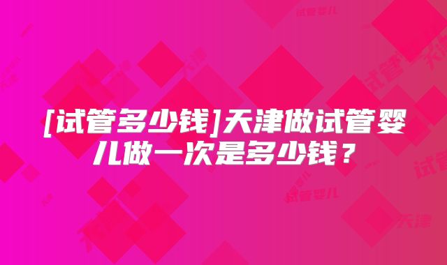 [试管多少钱]天津做试管婴儿做一次是多少钱？
