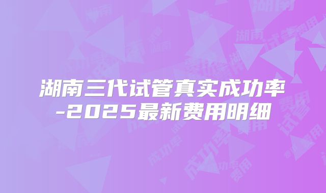 湖南三代试管真实成功率-2025最新费用明细
