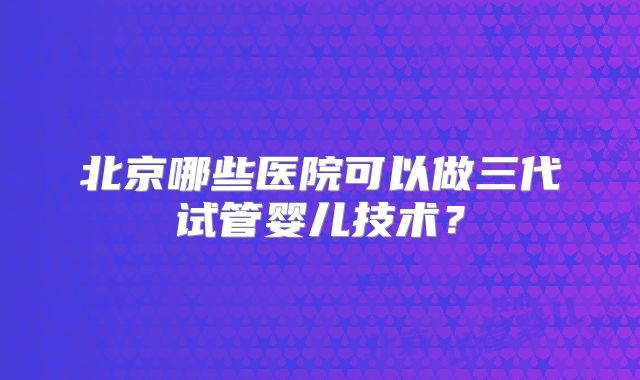 北京哪些医院可以做三代试管婴儿技术？