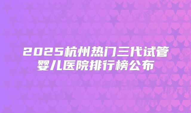 2025杭州热门三代试管婴儿医院排行榜公布