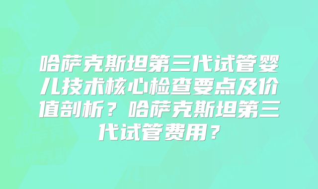 哈萨克斯坦第三代试管婴儿技术核心检查要点及价值剖析？哈萨克斯坦第三代试管费用？