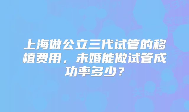 上海做公立三代试管的移植费用,未婚能做试管成功率多少?