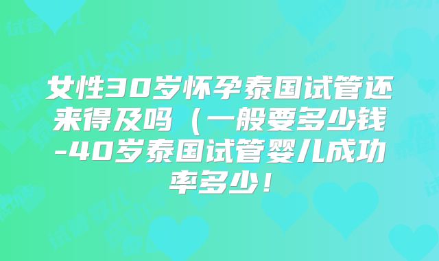 女性30岁怀孕泰国试管还来得及吗（一般要多少钱-40岁泰国试管婴儿成功率多少！