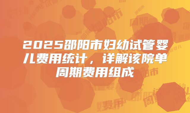 2025邵阳市妇幼试管婴儿费用统计,详解该院单周期费用组成