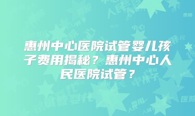 惠州中心医院试管婴儿孩子费用揭秘？惠州中心人民医院试管？
