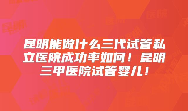 昆明能做什么三代试管私立医院成功率如何！昆明三甲医院试管婴儿！