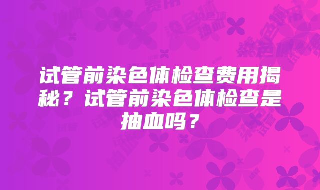试管前染色体检查费用揭秘?试管前染色体检查是抽血吗?