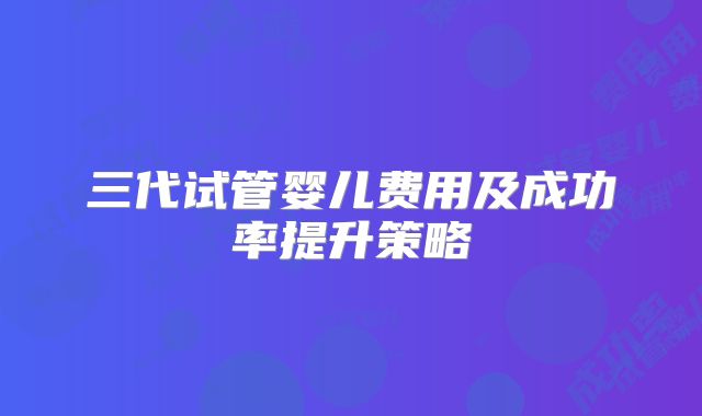 三代试管婴儿费用及成功率提升策略
