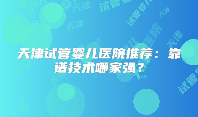 天津试管婴儿医院推荐：靠谱技术哪家强？
