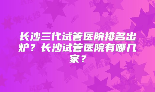长沙三代试管医院排名出炉？长沙试管医院有哪几家？