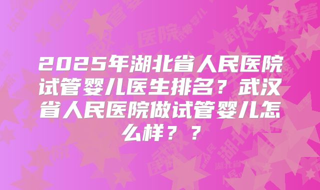 2025年湖北省人民医院试管婴儿医生排名？武汉省人民医院做试管婴儿怎么样？？
