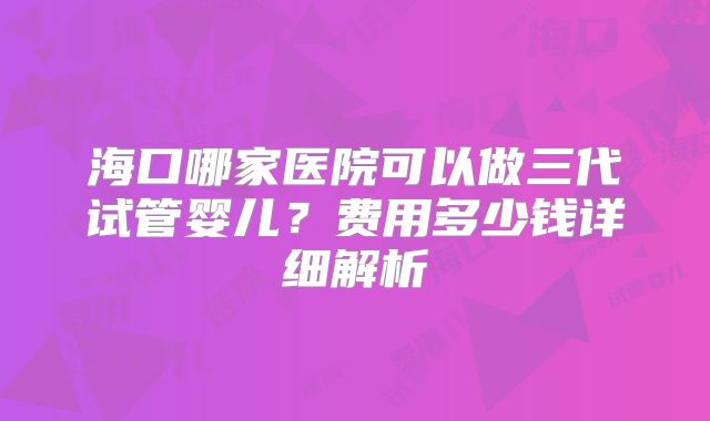 海口哪家医院可以做三代试管婴儿？费用多少钱详细解析