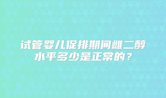 试管婴儿促排期间雌二醇水平多少是正常的？