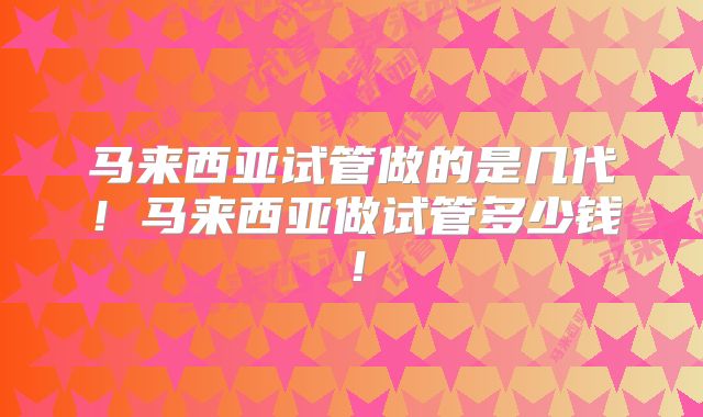 马来西亚试管做的是几代!马来西亚做试管多少钱!