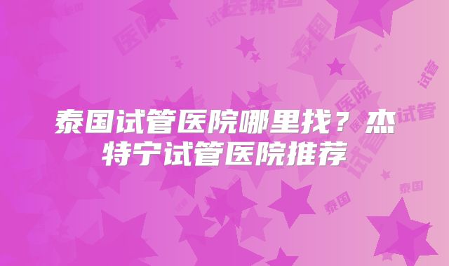 泰国试管医院哪里找?杰特宁试管医院推荐